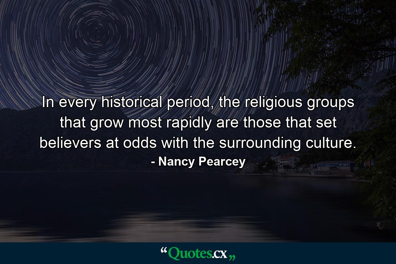 In every historical period, the religious groups that grow most rapidly are those that set believers at odds with the surrounding culture. - Quote by Nancy Pearcey