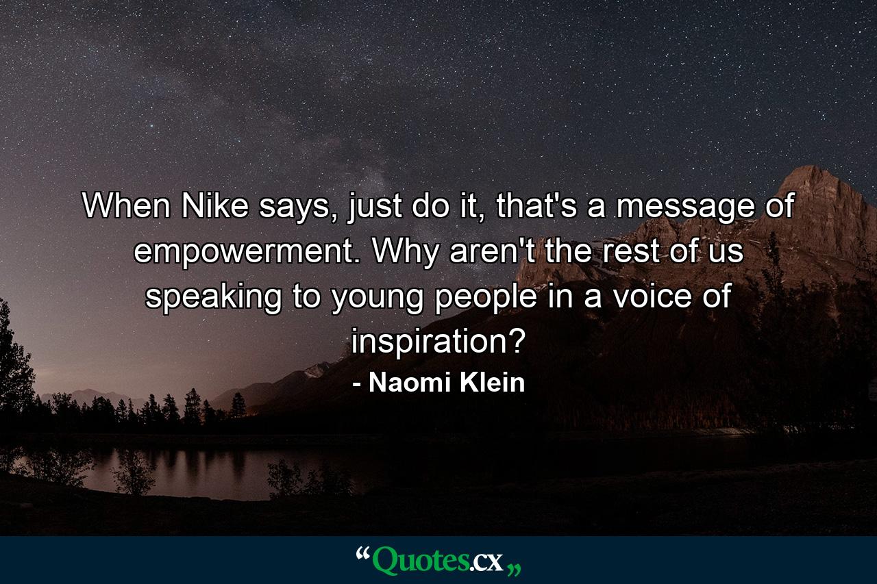 When Nike says, just do it, that's a message of empowerment. Why aren't the rest of us speaking to young people in a voice of inspiration? - Quote by Naomi Klein