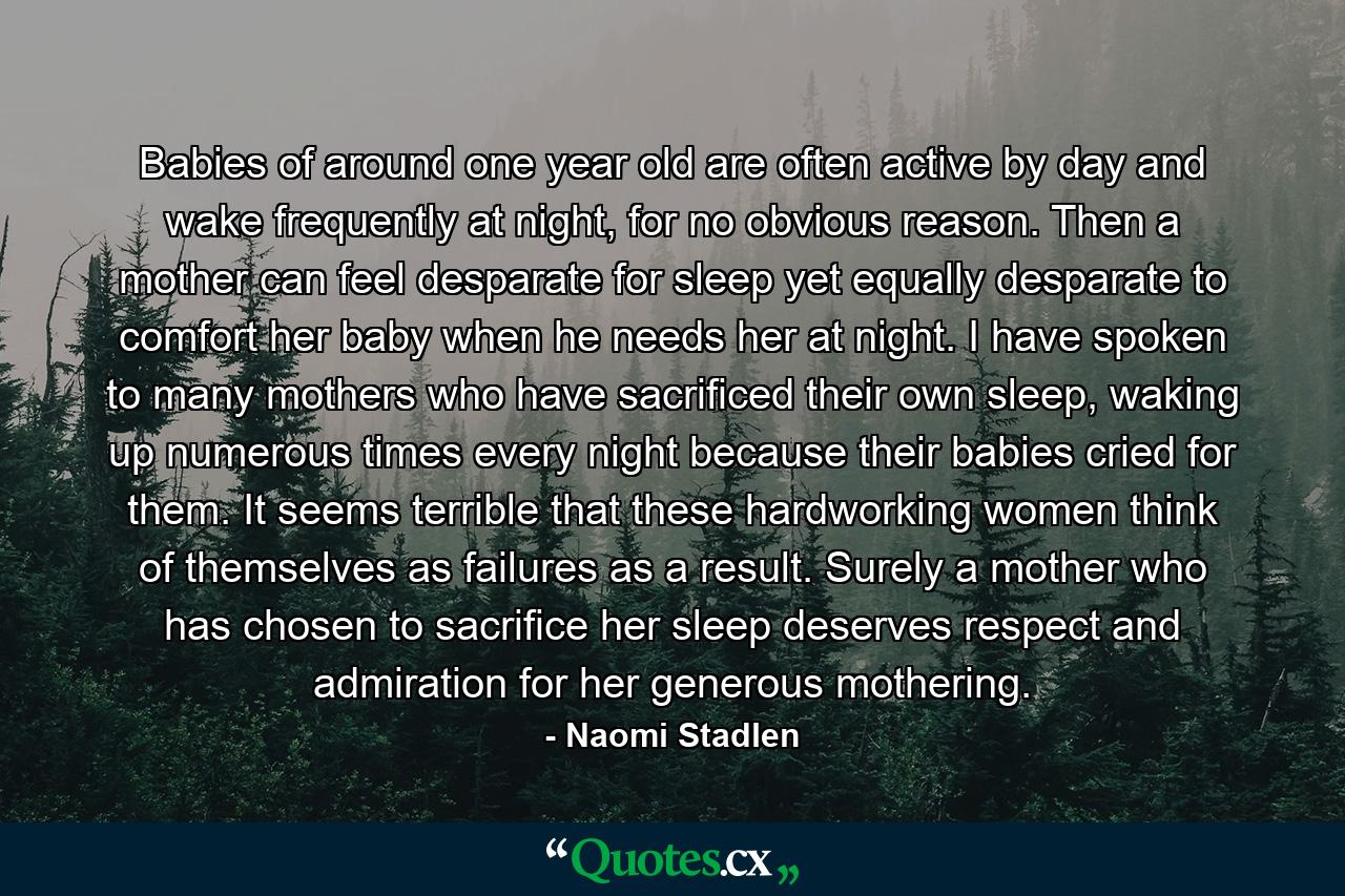 Babies of around one year old are often active by day and wake frequently at night, for no obvious reason. Then a mother can feel desparate for sleep yet equally desparate to comfort her baby when he needs her at night. I have spoken to many mothers who have sacrificed their own sleep, waking up numerous times every night because their babies cried for them. It seems terrible that these hardworking women think of themselves as failures as a result. Surely a mother who has chosen to sacrifice her sleep deserves respect and admiration for her generous mothering. - Quote by Naomi Stadlen