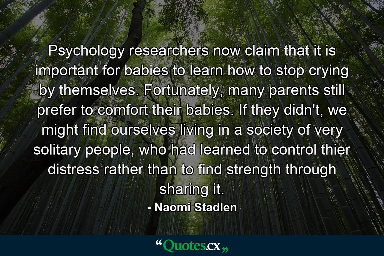 Psychology researchers now claim that it is important for babies to learn how to stop crying by themselves. Fortunately, many parents still prefer to comfort their babies. If they didn't, we might find ourselves living in a society of very solitary people, who had learned to control thier distress rather than to find strength through sharing it. - Quote by Naomi Stadlen