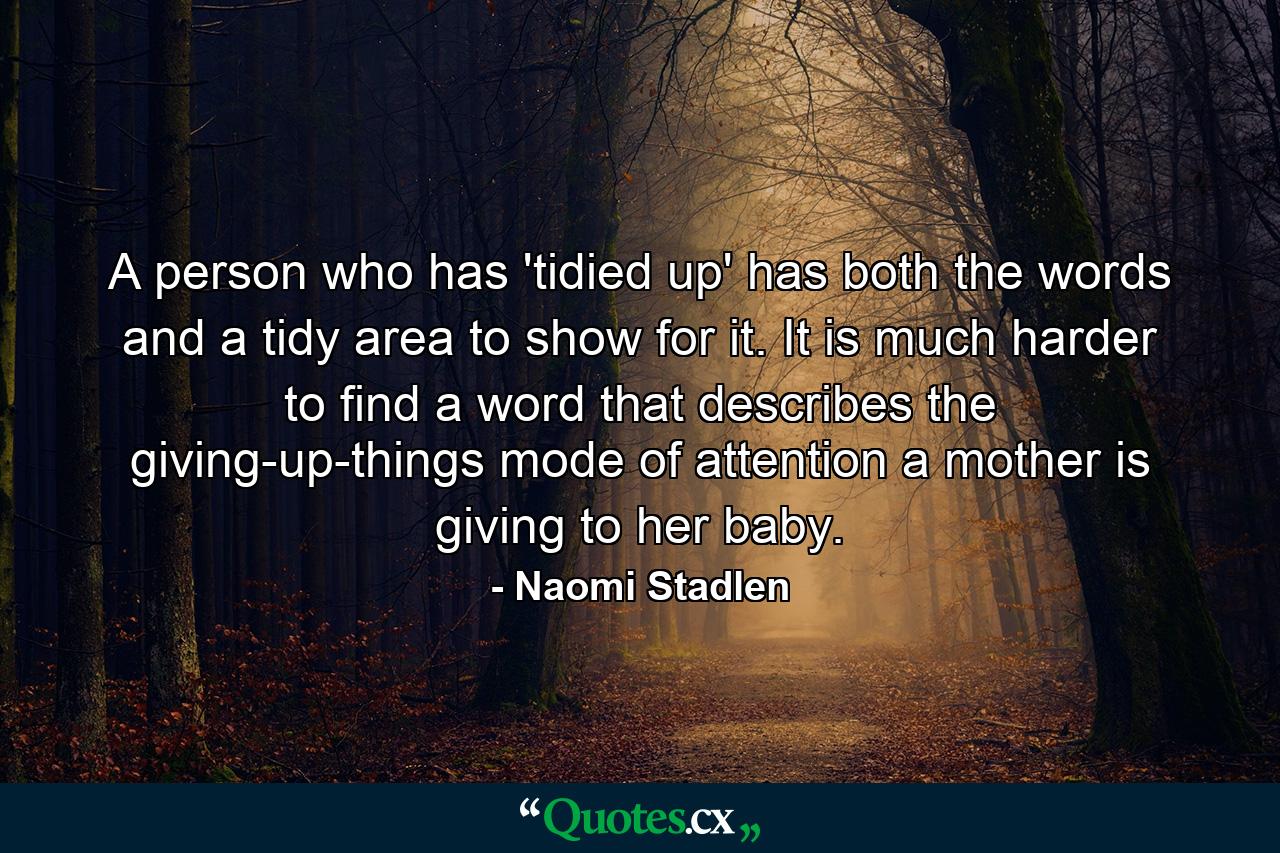 A person who has 'tidied up' has both the words and a tidy area to show for it. It is much harder to find a word that describes the giving-up-things mode of attention a mother is giving to her baby. - Quote by Naomi Stadlen