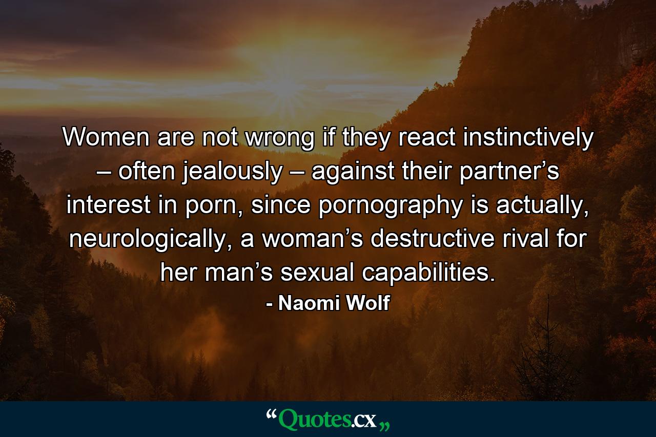 Women are not wrong if they react instinctively – often jealously – against their partner’s interest in porn, since pornography is actually, neurologically, a woman’s destructive rival for her man’s sexual capabilities. - Quote by Naomi Wolf