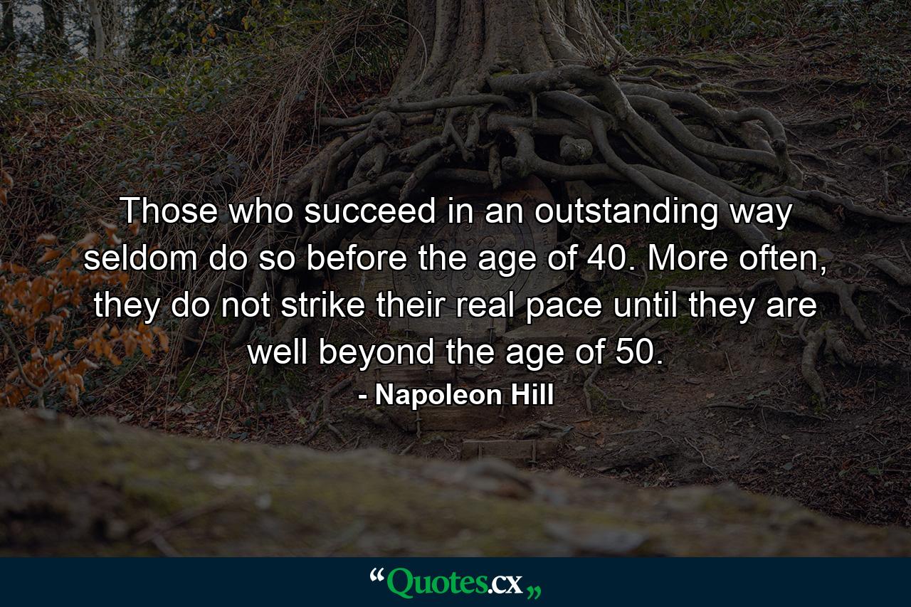 Those who succeed in an outstanding way seldom do so before the age of 40. More often, they do not strike their real pace until they are well beyond the age of 50. - Quote by Napoleon Hill