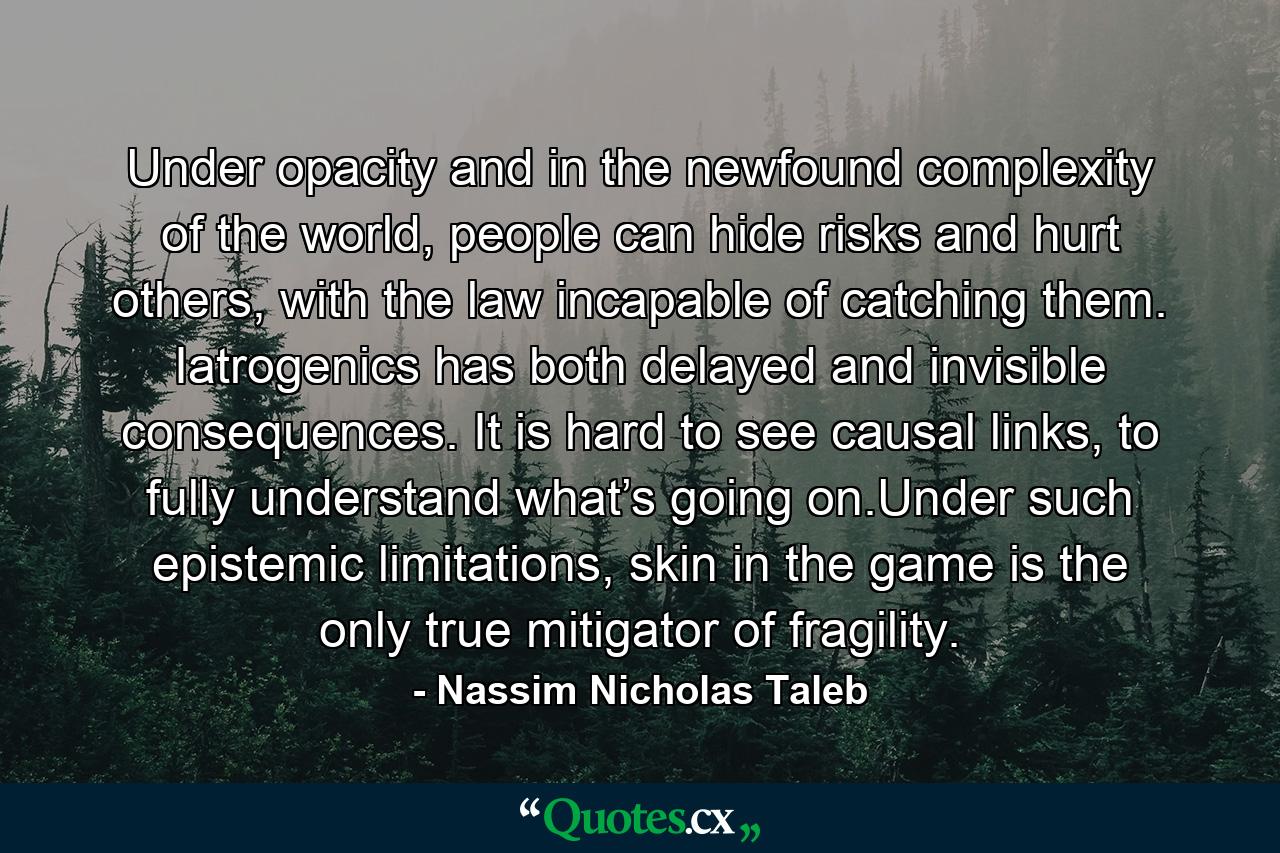 Under opacity and in the newfound complexity of the world, people can hide risks and hurt others, with the law incapable of catching them. Iatrogenics has both delayed and invisible consequences. It is hard to see causal links, to fully understand what’s going on.Under such epistemic limitations, skin in the game is the only true mitigator of fragility. - Quote by Nassim Nicholas Taleb