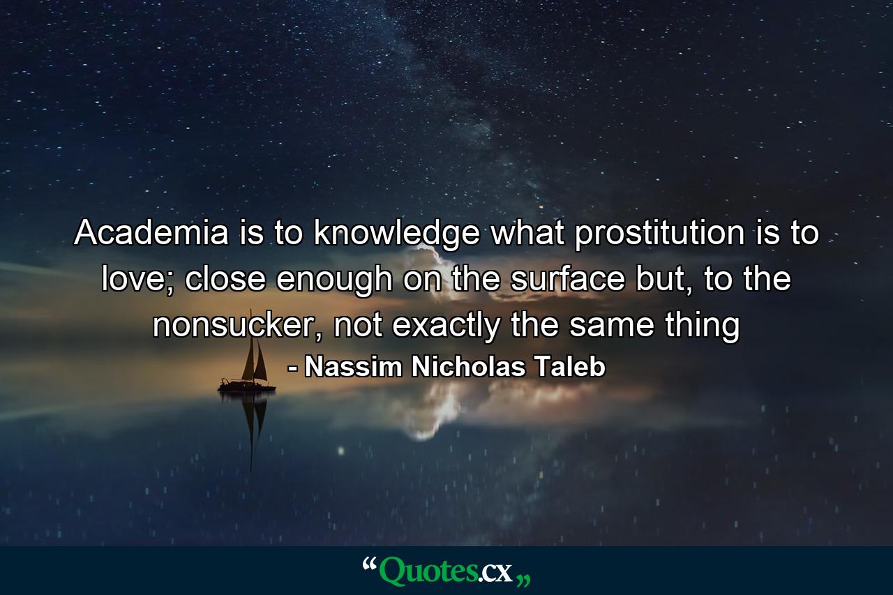 Academia is to knowledge what prostitution is to love; close enough on the surface but, to the nonsucker, not exactly the same thing - Quote by Nassim Nicholas Taleb