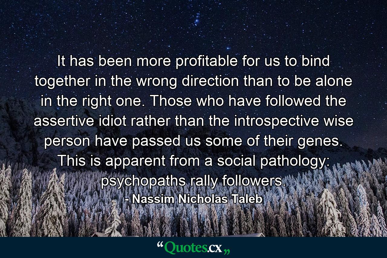 It has been more profitable for us to bind together in the wrong direction than to be alone in the right one. Those who have followed the assertive idiot rather than the introspective wise person have passed us some of their genes. This is apparent from a social pathology: psychopaths rally followers. - Quote by Nassim Nicholas Taleb