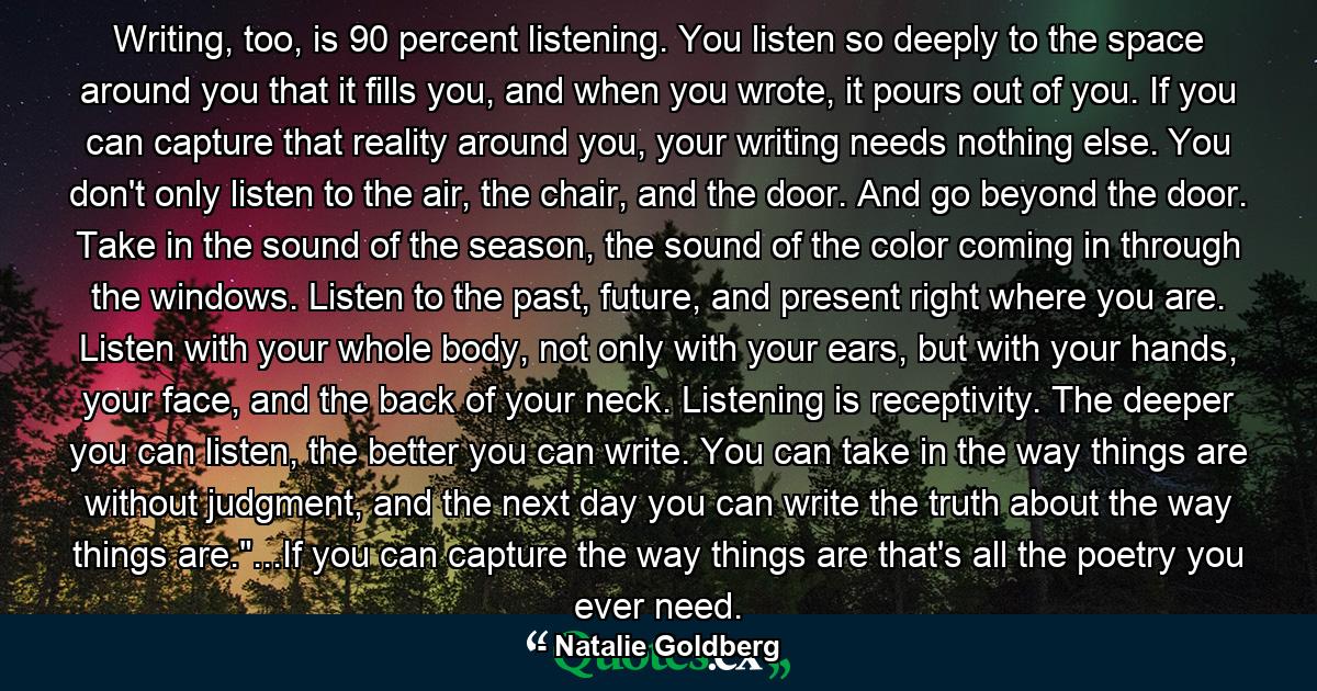 Writing, too, is 90 percent listening. You listen so deeply to the space around you that it fills you, and when you wrote, it pours out of you. If you can capture that reality around you, your writing needs nothing else. You don't only listen to the air, the chair, and the door. And go beyond the door. Take in the sound of the season, the sound of the color coming in through the windows. Listen to the past, future, and present right where you are. Listen with your whole body, not only with your ears, but with your hands, your face, and the back of your neck. Listening is receptivity. The deeper you can listen, the better you can write. You can take in the way things are without judgment, and the next day you can write the truth about the way things are.