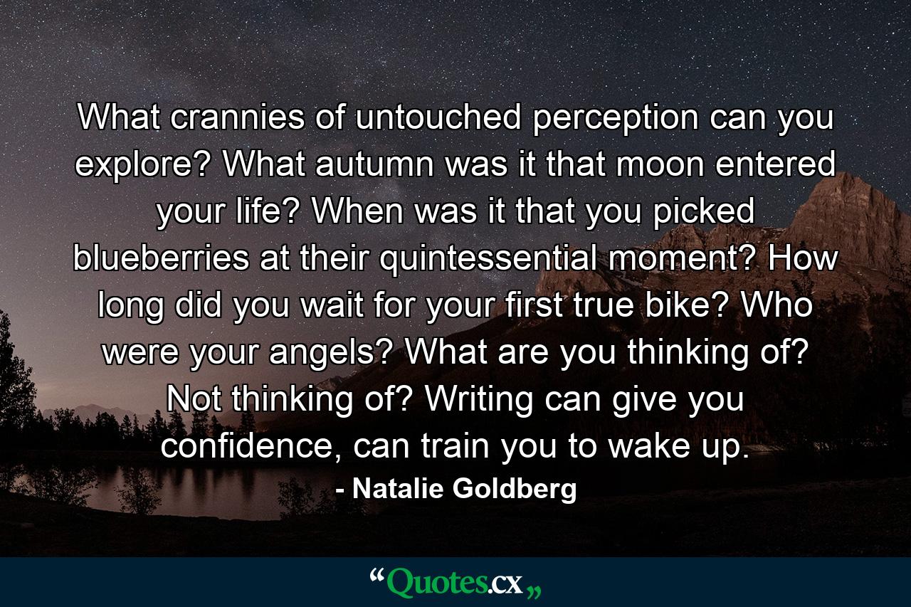 What crannies of untouched perception can you explore? What autumn was it that moon entered your life? When was it that you picked blueberries at their quintessential moment? How long did you wait for your first true bike? Who were your angels? What are you thinking of? Not thinking of? Writing can give you confidence, can train you to wake up. - Quote by Natalie Goldberg