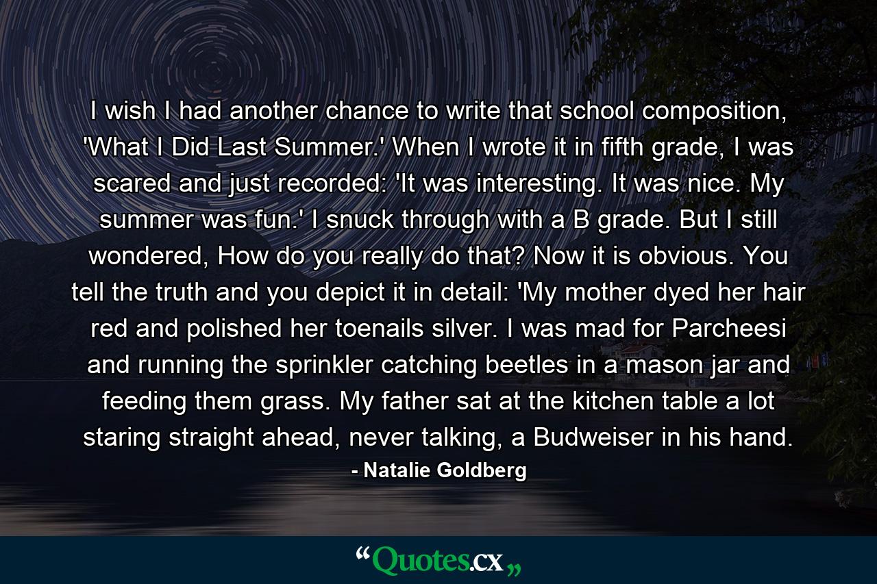 I wish I had another chance to write that school composition, 'What I Did Last Summer.' When I wrote it in fifth grade, I was scared and just recorded: 'It was interesting. It was nice. My summer was fun.' I snuck through with a B grade. But I still wondered, How do you really do that? Now it is obvious. You tell the truth and you depict it in detail: 'My mother dyed her hair red and polished her toenails silver. I was mad for Parcheesi and running the sprinkler catching beetles in a mason jar and feeding them grass. My father sat at the kitchen table a lot staring straight ahead, never talking, a Budweiser in his hand. - Quote by Natalie Goldberg