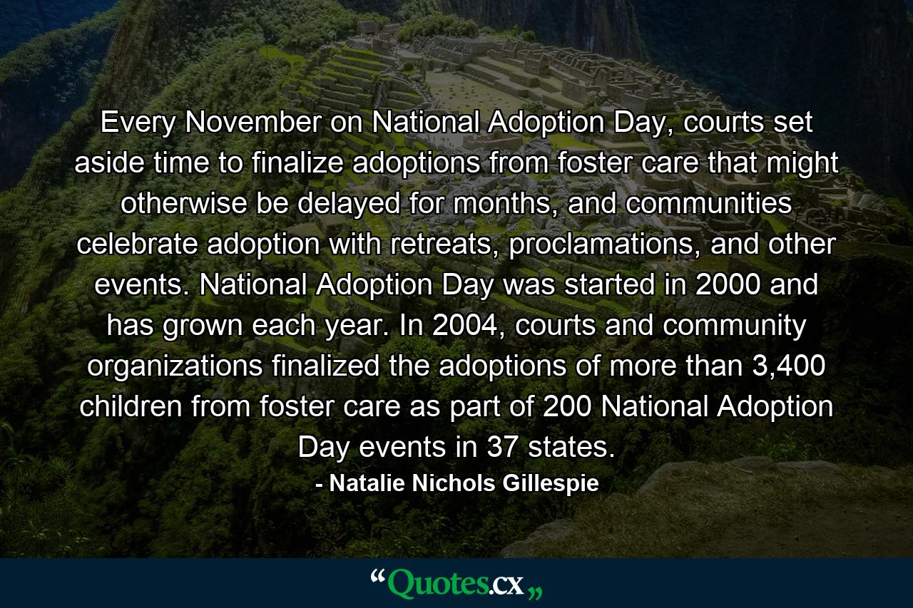 Every November on National Adoption Day, courts set aside time to finalize adoptions from foster care that might otherwise be delayed for months, and communities celebrate adoption with retreats, proclamations, and other events. National Adoption Day was started in 2000 and has grown each year. In 2004, courts and community organizations finalized the adoptions of more than 3,400 children from foster care as part of 200 National Adoption Day events in 37 states. - Quote by Natalie Nichols Gillespie