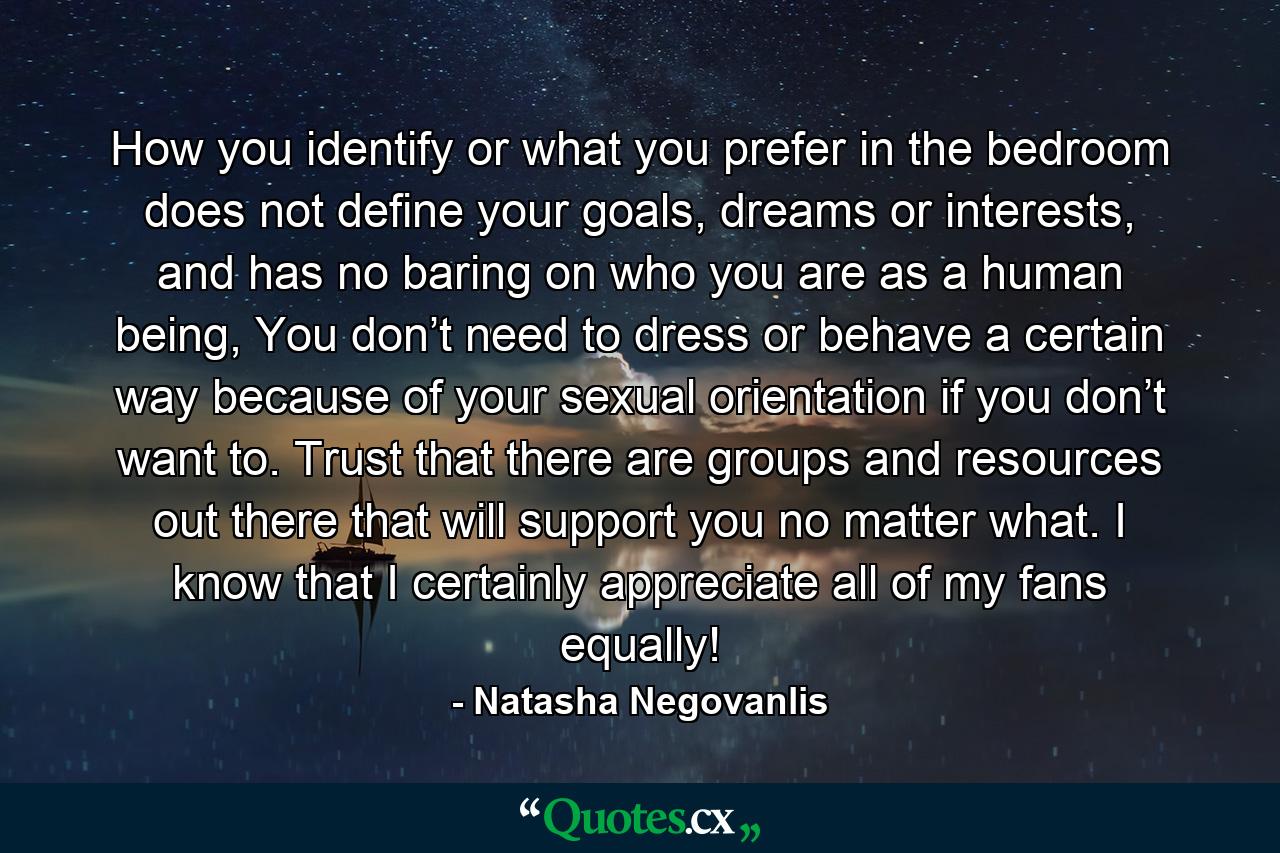 How you identify or what you prefer in the bedroom does not define your goals, dreams or interests, and has no baring on who you are as a human being, You don’t need to dress or behave a certain way because of your sexual orientation if you don’t want to. Trust that there are groups and resources out there that will support you no matter what. I know that I certainly appreciate all of my fans equally! - Quote by Natasha Negovanlis