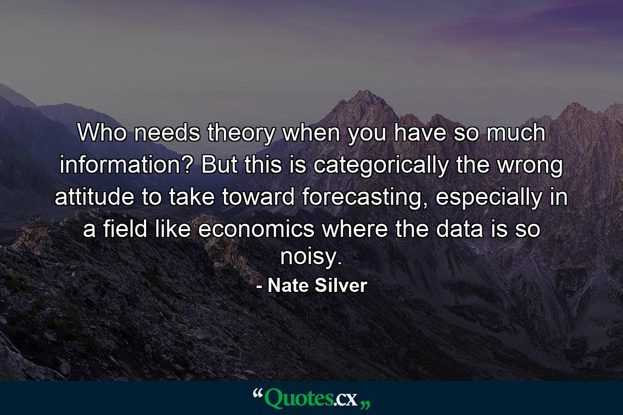 Who needs theory when you have so much information? But this is categorically the wrong attitude to take toward forecasting, especially in a field like economics where the data is so noisy. - Quote by Nate Silver