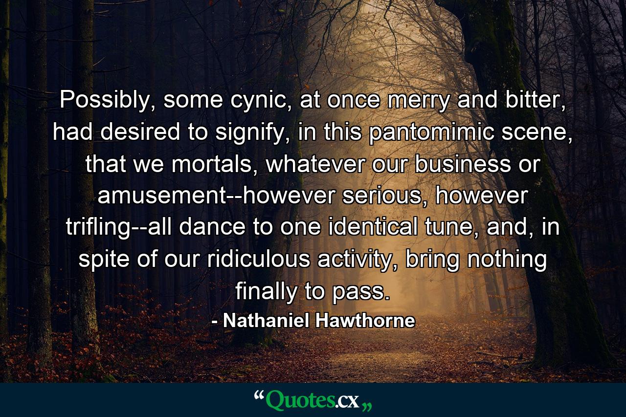 Possibly, some cynic, at once merry and bitter, had desired to signify, in this pantomimic scene, that we mortals, whatever our business or amusement--however serious, however trifling--all dance to one identical tune, and, in spite of our ridiculous activity, bring nothing finally to pass. - Quote by Nathaniel Hawthorne