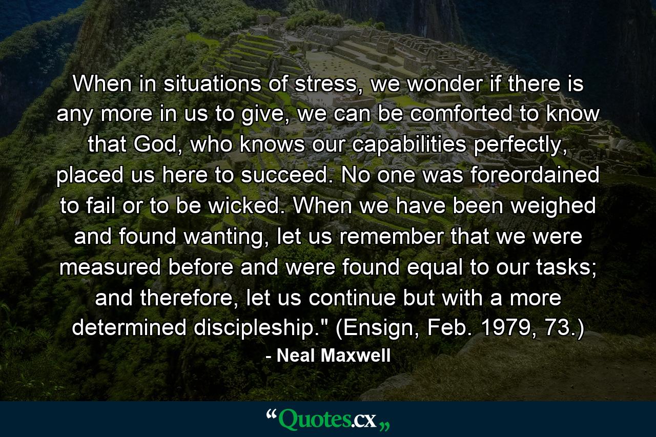 When in situations of stress, we wonder if there is any more in us to give, we can be comforted to know that God, who knows our capabilities perfectly, placed us here to succeed. No one was foreordained to fail or to be wicked. When we have been weighed and found wanting, let us remember that we were measured before and were found equal to our tasks; and therefore, let us continue but with a more determined discipleship.