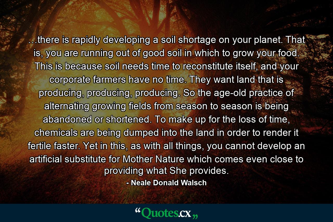 …there is rapidly developing a soil shortage on your planet. That is, you are running out of good soil in which to grow your food. This is because soil needs time to reconstitute itself, and your corporate farmers have no time. They want land that is producing, producing, producing. So the age-old practice of alternating growing fields from season to season is being abandoned or shortened. To make up for the loss of time, chemicals are being dumped into the land in order to render it fertile faster. Yet in this, as with all things, you cannot develop an artificial substitute for Mother Nature which comes even close to providing what She provides. - Quote by Neale Donald Walsch