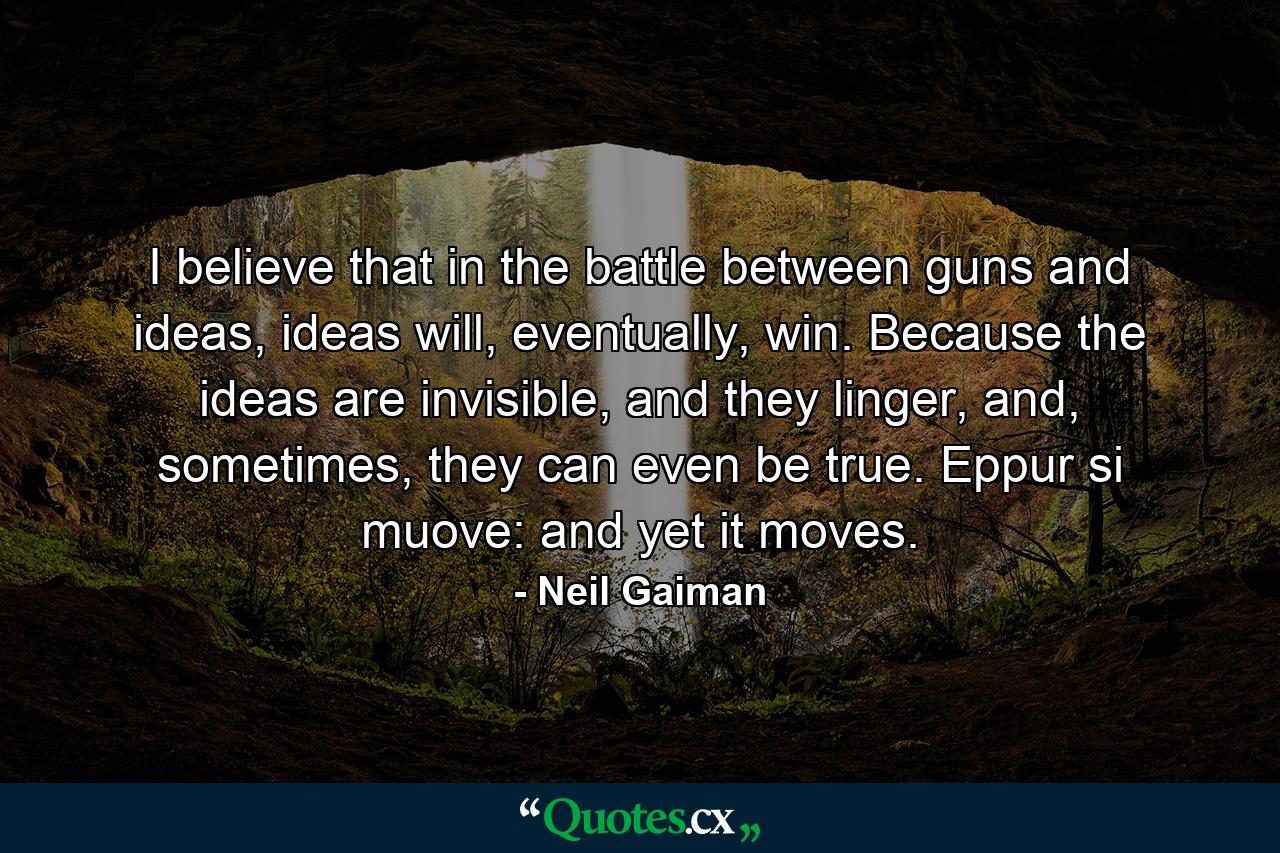 I believe that in the battle between guns and ideas, ideas will, eventually, win. Because the ideas are invisible, and they linger, and, sometimes, they can even be true. Eppur si muove: and yet it moves. - Quote by Neil Gaiman