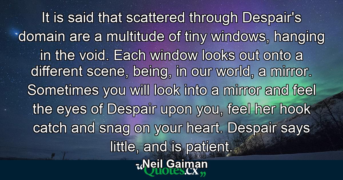 It is said that scattered through Despair's domain are a multitude of tiny windows, hanging in the void. Each window looks out onto a different scene, being, in our world, a mirror. Sometimes you will look into a mirror and feel the eyes of Despair upon you, feel her hook catch and snag on your heart. Despair says little, and is patient. - Quote by Neil Gaiman