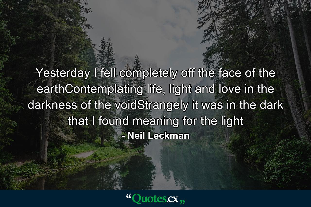 Yesterday I fell completely off the face of the earthContemplating life, light and love in the darkness of the voidStrangely it was in the dark that I found meaning for the light - Quote by Neil Leckman