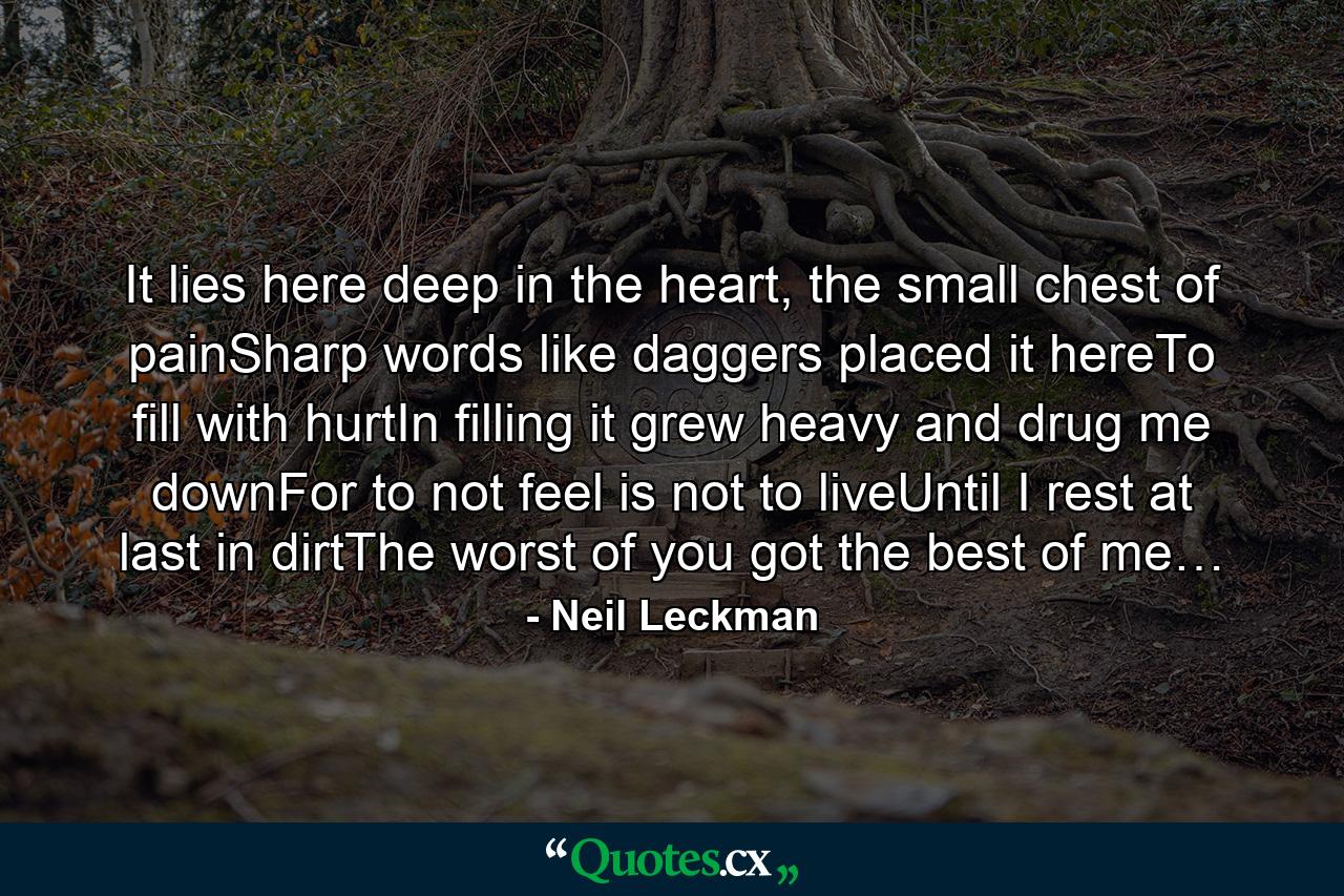 It lies here deep in the heart, the small chest of painSharp words like daggers placed it hereTo fill with hurtIn filling it grew heavy and drug me downFor to not feel is not to liveUntil I rest at last in dirtThe worst of you got the best of me… - Quote by Neil Leckman