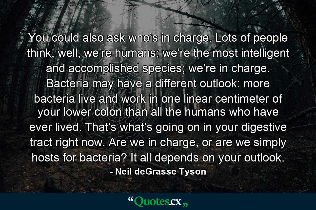 You could also ask who’s in charge. Lots of people think, well, we’re humans; we’re the most intelligent and accomplished species; we’re in charge. Bacteria may have a different outlook: more bacteria live and work in one linear centimeter of your lower colon than all the humans who have ever lived. That’s what’s going on in your digestive tract right now. Are we in charge, or are we simply hosts for bacteria? It all depends on your outlook. - Quote by Neil deGrasse Tyson