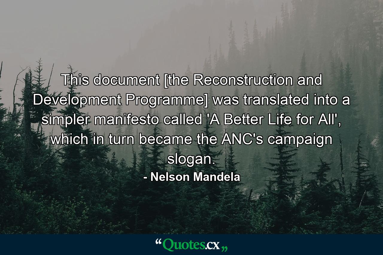 This document [the Reconstruction and Development Programme] was translated into a simpler manifesto called 'A Better Life for All', which in turn became the ANC's campaign slogan. - Quote by Nelson Mandela