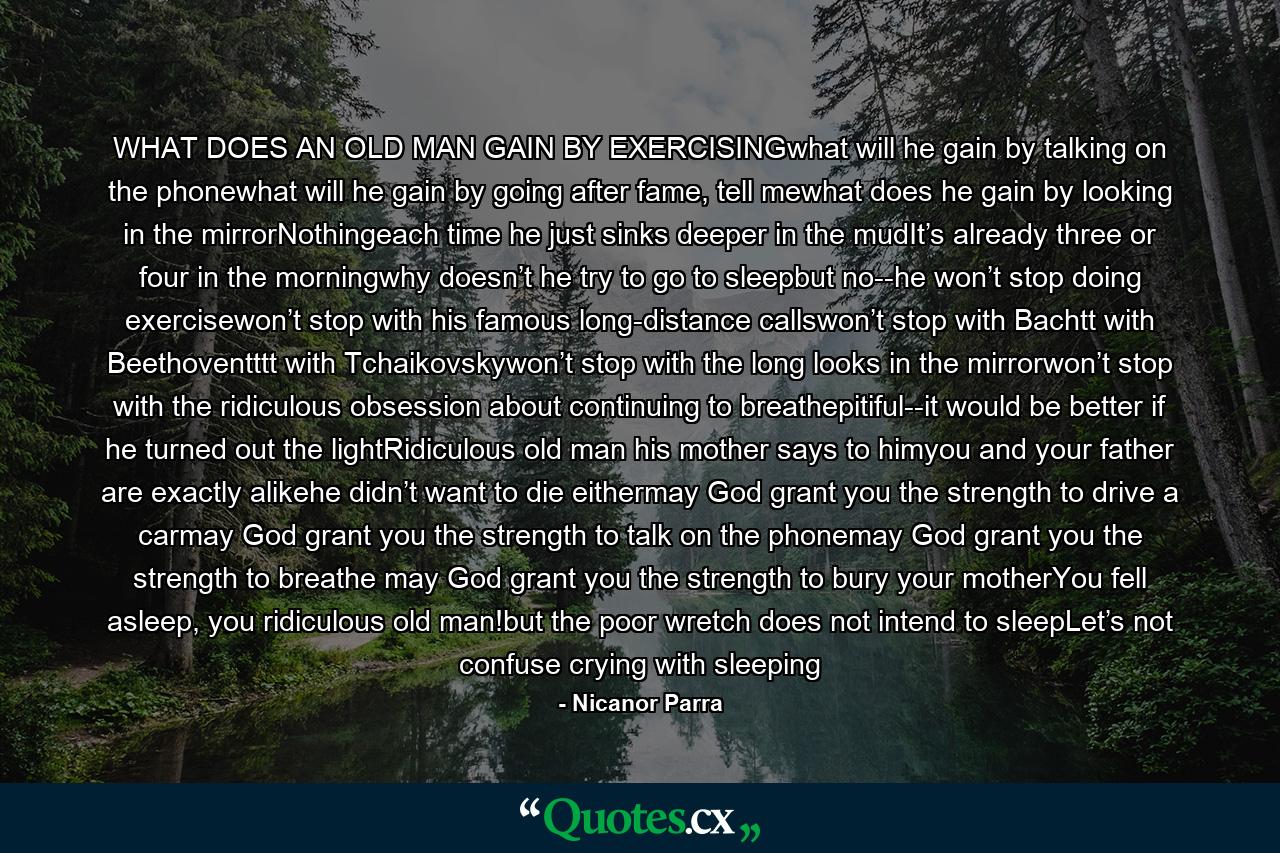 WHAT DOES AN OLD MAN GAIN BY EXERCISINGwhat will he gain by talking on the phonewhat will he gain by going after fame, tell mewhat does he gain by looking in the mirrorNothingeach time he just sinks deeper in the mudIt’s already three or four in the morningwhy doesn’t he try to go to sleepbut no--he won’t stop doing exercisewon’t stop with his famous long-distance callswon’t stop with Bachtt with Beethoventttt with Tchaikovskywon’t stop with the long looks in the mirrorwon’t stop with the ridiculous obsession about continuing to breathepitiful--it would be better if he turned out the lightRidiculous old man his mother says to himyou and your father are exactly alikehe didn’t want to die eithermay God grant you the strength to drive a carmay God grant you the strength to talk on the phonemay God grant you the strength to breathe may God grant you the strength to bury your motherYou fell asleep, you ridiculous old man!but the poor wretch does not intend to sleepLet’s not confuse crying with sleeping - Quote by Nicanor Parra