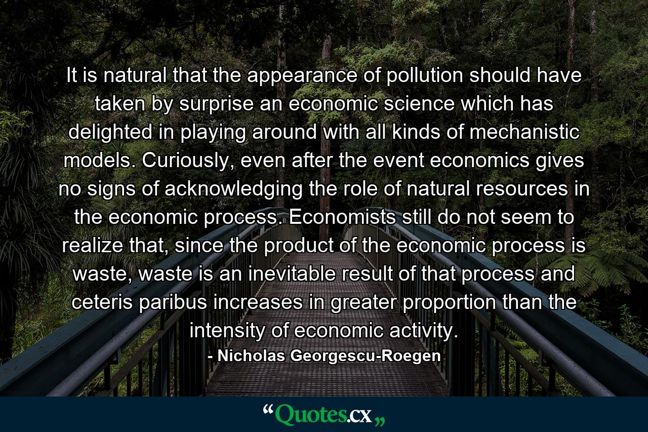 It is natural that the appearance of pollution should have taken by surprise an economic science which has delighted in playing around with all kinds of mechanistic models. Curiously, even after the event economics gives no signs of acknowledging the role of natural resources in the economic process. Economists still do not seem to realize that, since the product of the economic process is waste, waste is an inevitable result of that process and ceteris paribus increases in greater proportion than the intensity of economic activity. - Quote by Nicholas Georgescu-Roegen