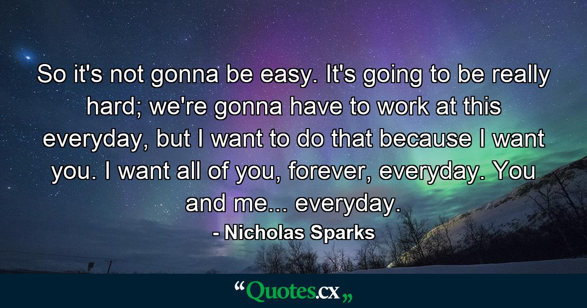 So it's not gonna be easy. It's going to be really hard; we're gonna have to work at this everyday, but I want to do that because I want you. I want all of you, forever, everyday. You and me... everyday. - Quote by Nicholas Sparks