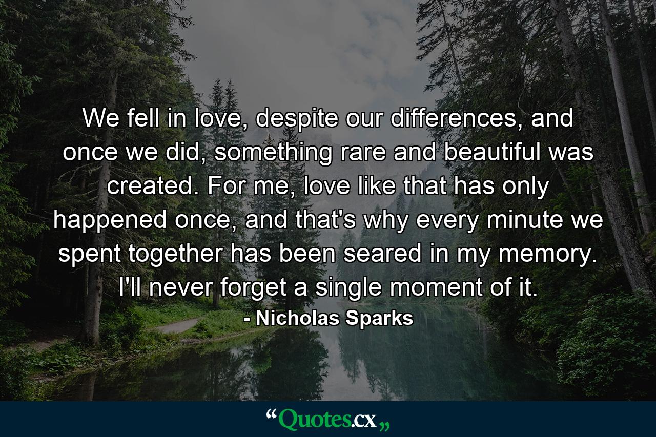 We fell in love, despite our differences, and once we did, something rare and beautiful was created. For me, love like that has only happened once, and that's why every minute we spent together has been seared in my memory. I'll never forget a single moment of it. - Quote by Nicholas Sparks