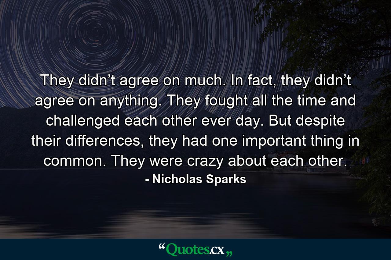 They didn’t agree on much. In fact, they didn’t agree on anything. They fought all the time and challenged each other ever day. But despite their differences, they had one important thing in common. They were crazy about each other. - Quote by Nicholas Sparks