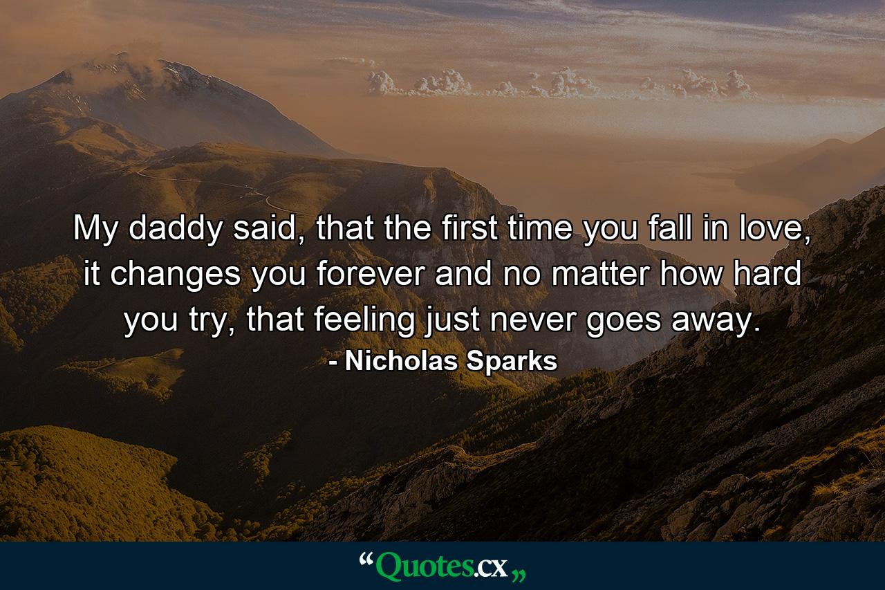 My daddy said, that the first time you fall in love, it changes you forever and no matter how hard you try, that feeling just never goes away. - Quote by Nicholas Sparks