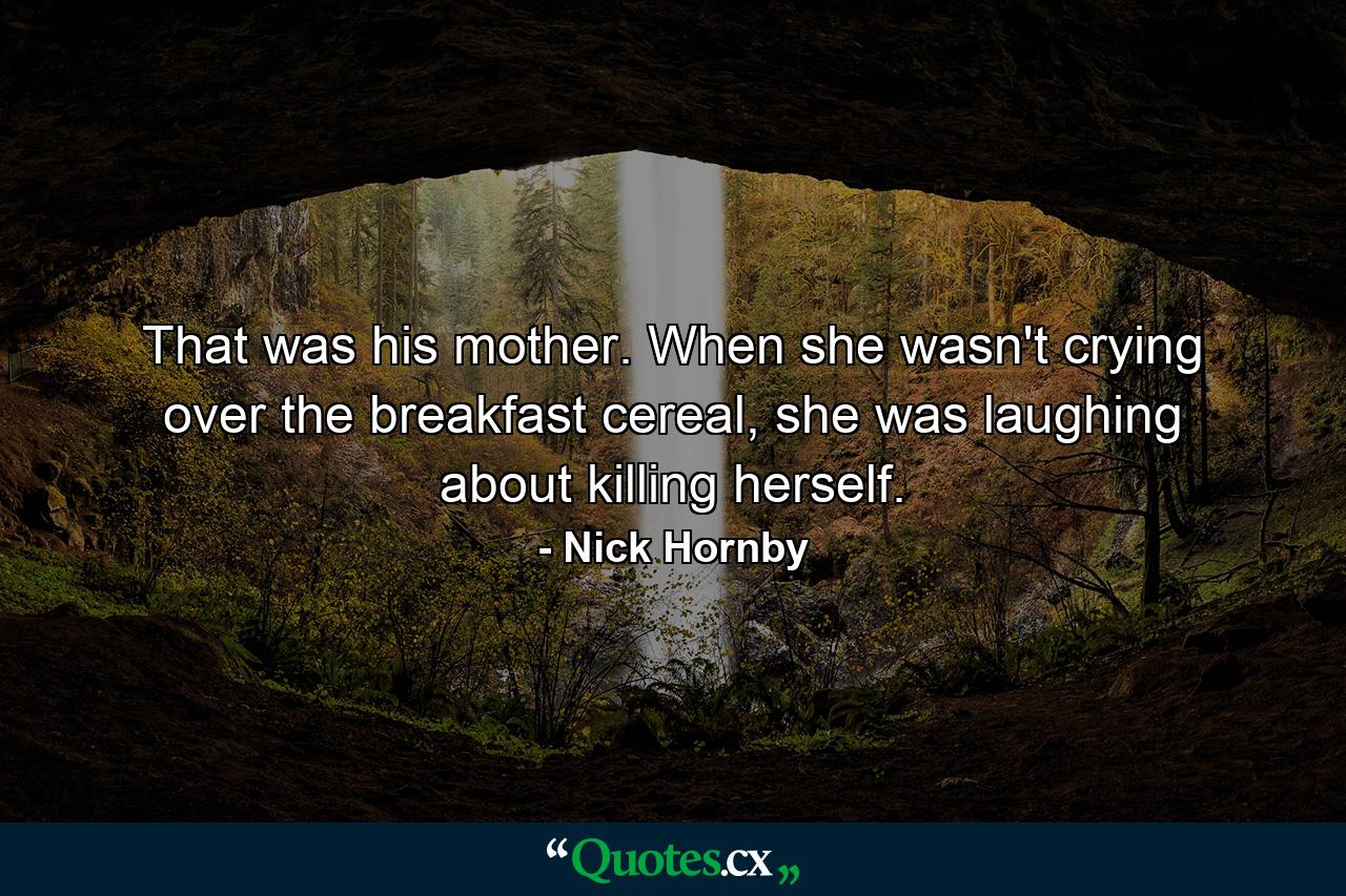 That was his mother. When she wasn't crying over the breakfast cereal, she was laughing about killing herself. - Quote by Nick Hornby