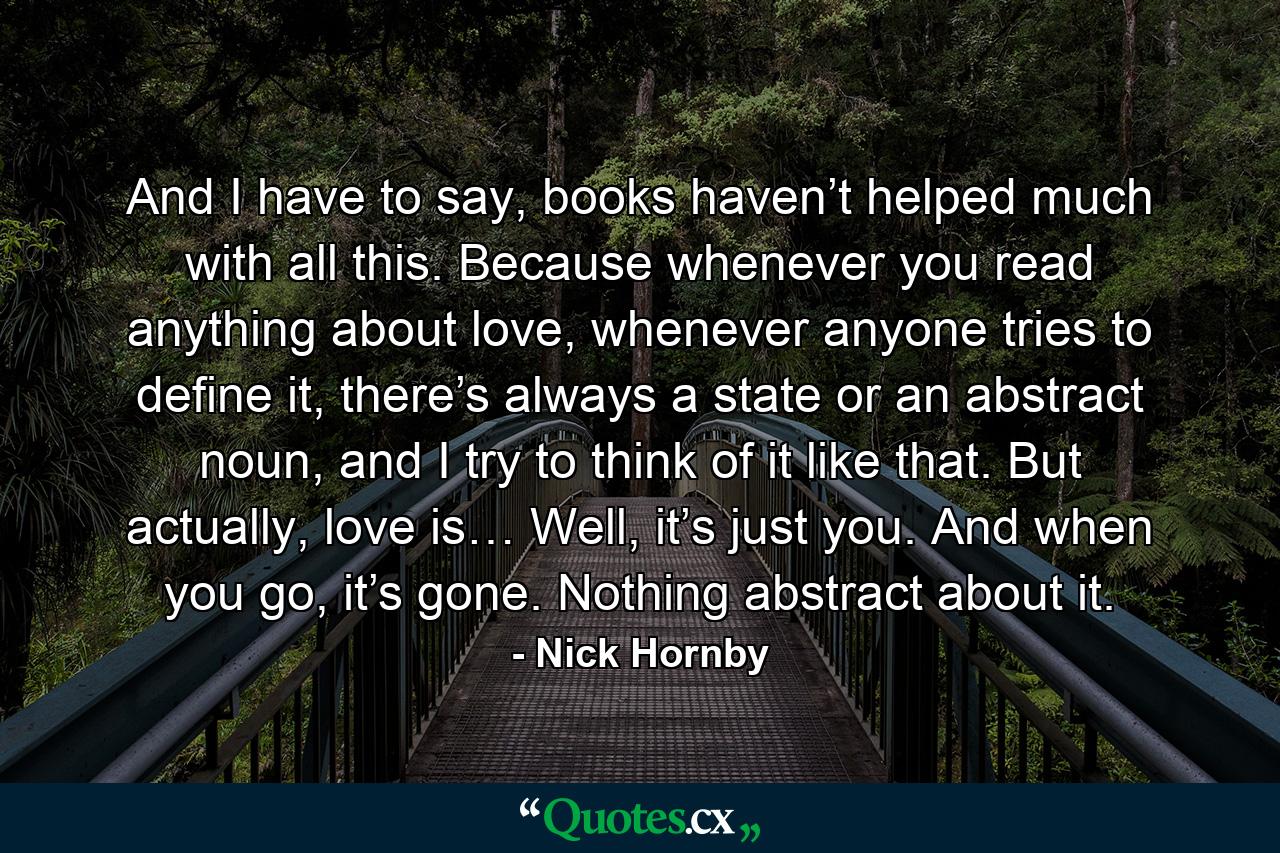 And I have to say, books haven’t helped much with all this. Because whenever you read anything about love, whenever anyone tries to define it, there’s always a state or an abstract noun, and I try to think of it like that. But actually, love is… Well, it’s just you. And when you go, it’s gone. Nothing abstract about it. - Quote by Nick Hornby