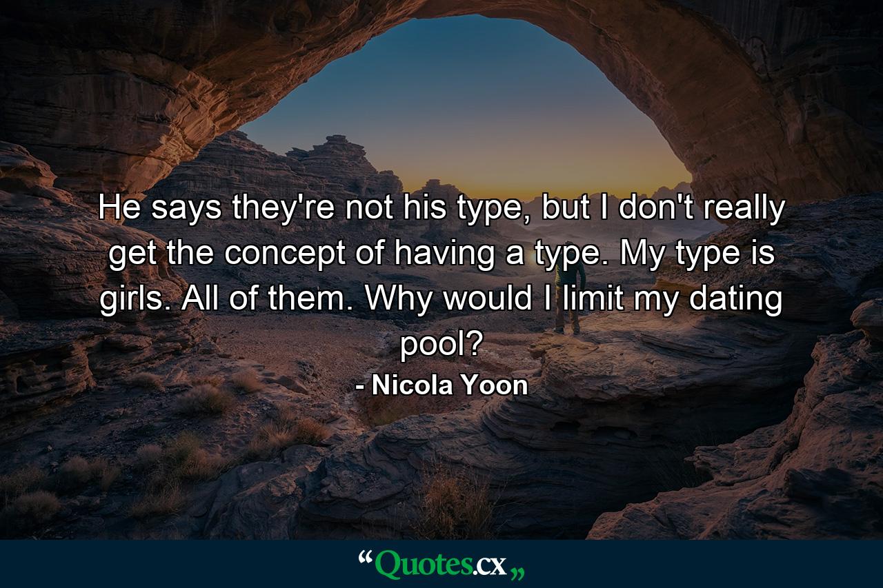 He says they're not his type, but I don't really get the concept of having a type. My type is girls. All of them. Why would I limit my dating pool? - Quote by Nicola Yoon