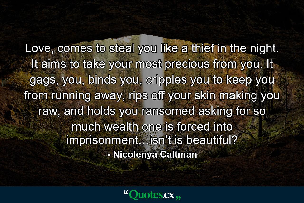 Love, comes to steal you like a thief in the night. It aims to take your most precious from you. It gags, you, binds you, cripples you to keep you from running away, rips off your skin making you raw, and holds you ransomed asking for so much wealth one is forced into imprisonment…isn’t is beautiful? - Quote by Nicolenya Caltman