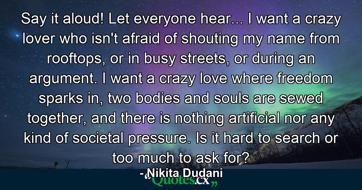 Say it aloud! Let everyone hear... I want a crazy lover who isn't afraid of shouting my name from rooftops, or in busy streets, or during an argument. I want a crazy love where freedom sparks in, two bodies and souls are sewed together, and there is nothing artificial nor any kind of societal pressure. Is it hard to search or too much to ask for? - Quote by Nikita Dudani
