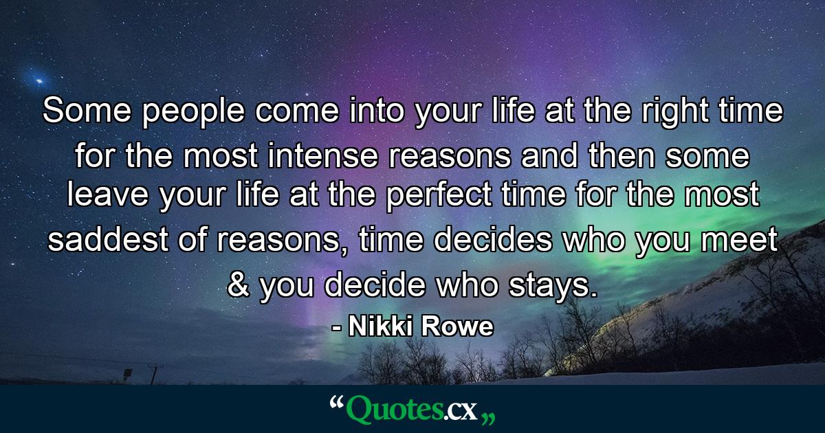 Some people come into your life at the right time for the most intense reasons and then some leave your life at the perfect time for the most saddest of reasons, time decides who you meet & you decide who stays. - Quote by Nikki Rowe