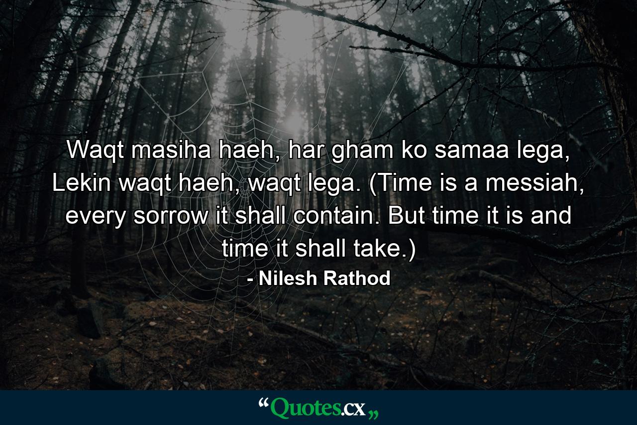 Waqt masiha haeh, har gham ko samaa lega, Lekin waqt haeh, waqt lega. (Time is a messiah, every sorrow it shall contain. But time it is and time it shall take.) - Quote by Nilesh Rathod