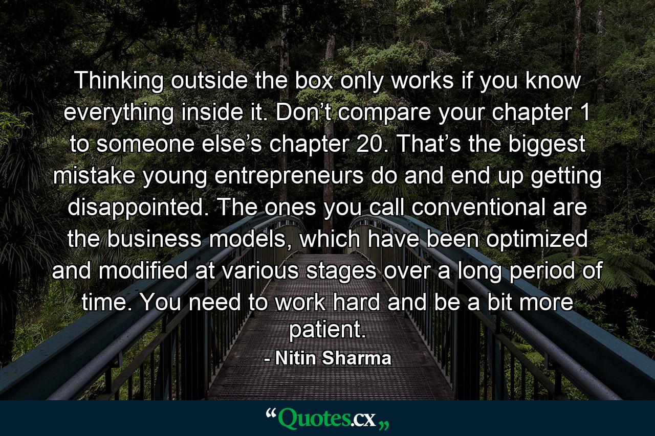 Thinking outside the box only works if you know everything inside it. Don’t compare your chapter 1 to someone else’s chapter 20. That’s the biggest mistake young entrepreneurs do and end up getting disappointed. The ones you call conventional are the business models, which have been optimized and modified at various stages over a long period of time. You need to work hard and be a bit more patient. - Quote by Nitin Sharma