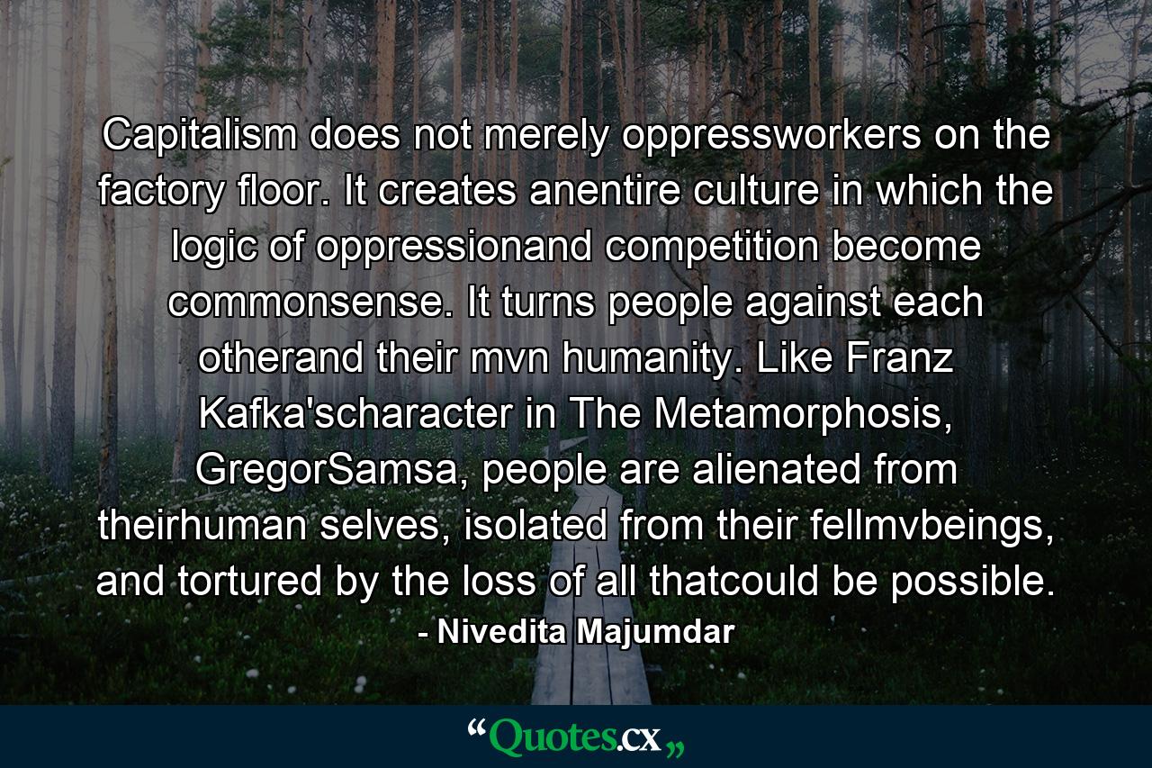 Capitalism does not merely oppressworkers on the factory floor. It creates anentire culture in which the logic of oppressionand competition become commonsense. It turns people against each otherand their mvn humanity. Like Franz Kafka'scharacter in The Metamorphosis, GregorSamsa, people are alienated from theirhuman selves, isolated from their fellmvbeings, and tortured by the loss of all thatcould be possible. - Quote by Nivedita Majumdar