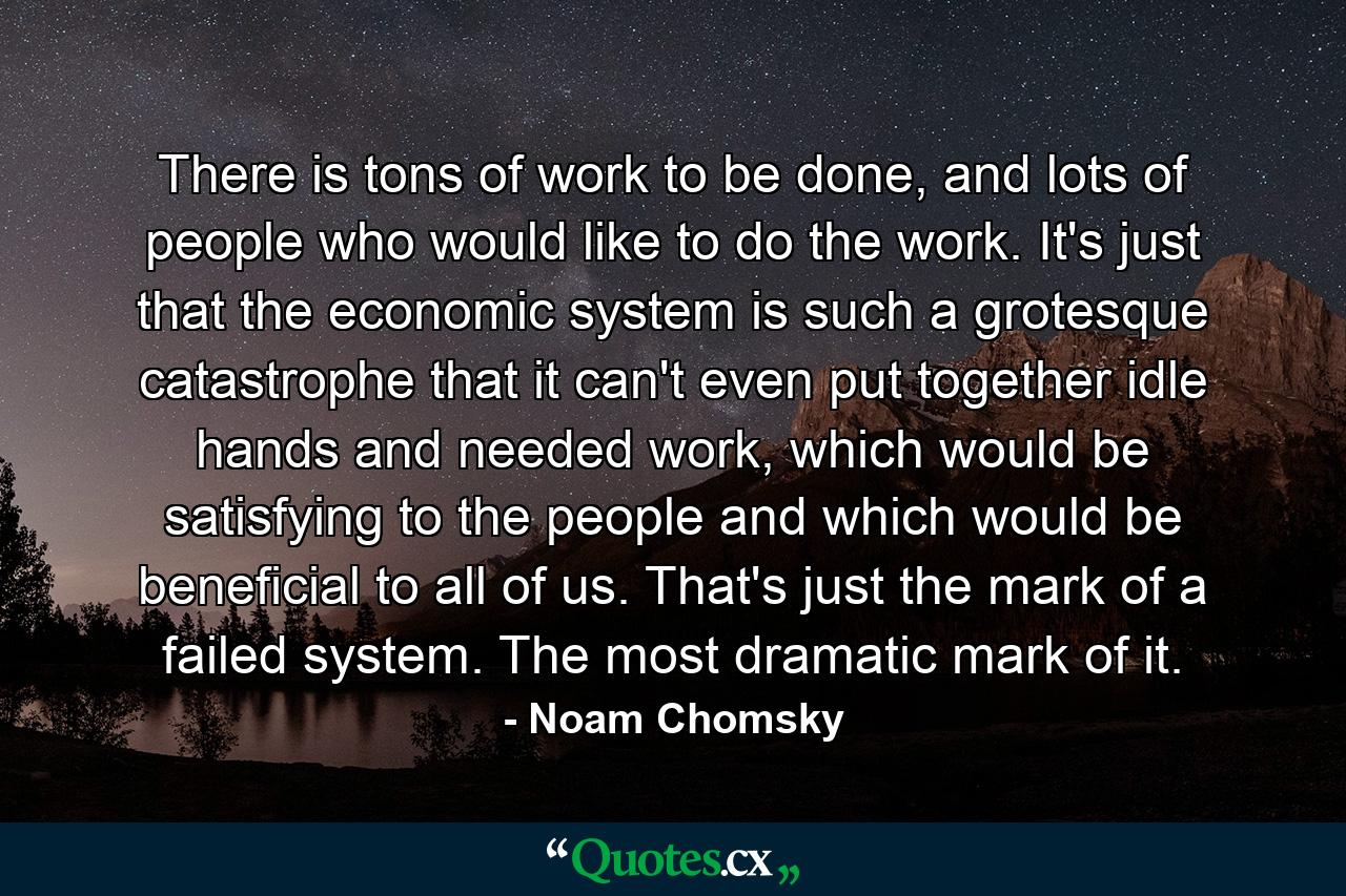 There is tons of work to be done, and lots of people who would like to do the work. It's just that the economic system is such a grotesque catastrophe that it can't even put together idle hands and needed work, which would be satisfying to the people and which would be beneficial to all of us. That's just the mark of a failed system. The most dramatic mark of it. - Quote by Noam Chomsky