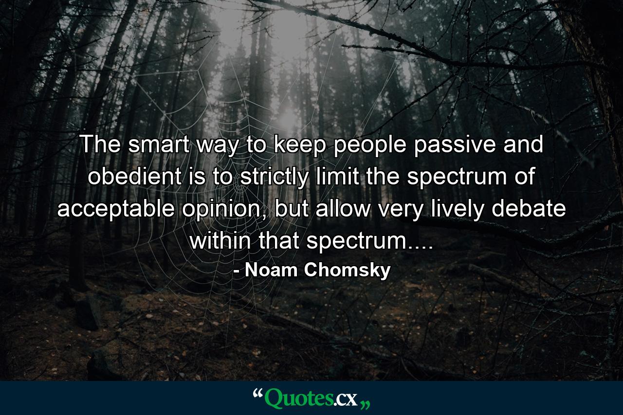 The smart way to keep people passive and obedient is to strictly limit the spectrum of acceptable opinion, but allow very lively debate within that spectrum.... - Quote by Noam Chomsky