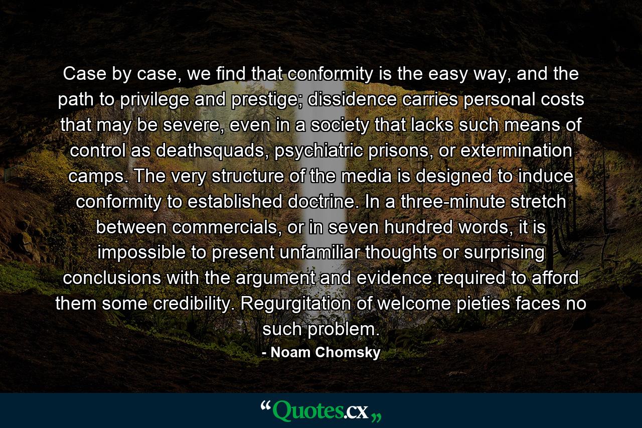 Case by case, we find that conformity is the easy way, and the path to privilege and prestige; dissidence carries personal costs that may be severe, even in a society that lacks such means of control as deathsquads, psychiatric prisons, or extermination camps. The very structure of the media is designed to induce conformity to established doctrine. In a three-minute stretch between commercials, or in seven hundred words, it is impossible to present unfamiliar thoughts or surprising conclusions with the argument and evidence required to afford them some credibility. Regurgitation of welcome pieties faces no such problem. - Quote by Noam Chomsky