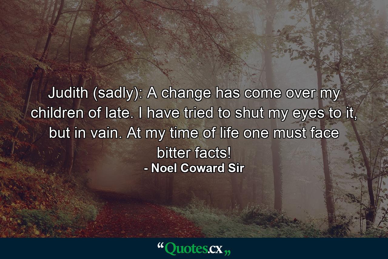 Judith (sadly): A change has come over my children of late. I have tried to shut my eyes to it, but in vain. At my time of life one must face bitter facts! - Quote by Noel Coward Sir