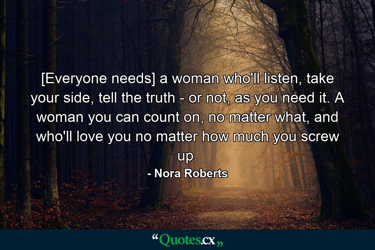 [Everyone needs] a woman who'll listen, take your side, tell the truth - or not, as you need it. A woman you can count on, no matter what, and who'll love you no matter how much you screw up. - Quote by Nora Roberts