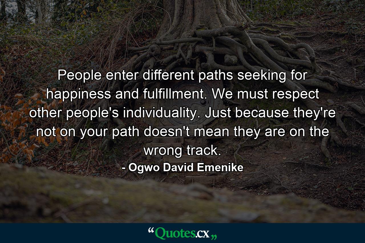 People enter different paths seeking for happiness and fulfillment. We must respect other people's individuality. Just because they're not on your path doesn't mean they are on the wrong track. - Quote by Ogwo David Emenike