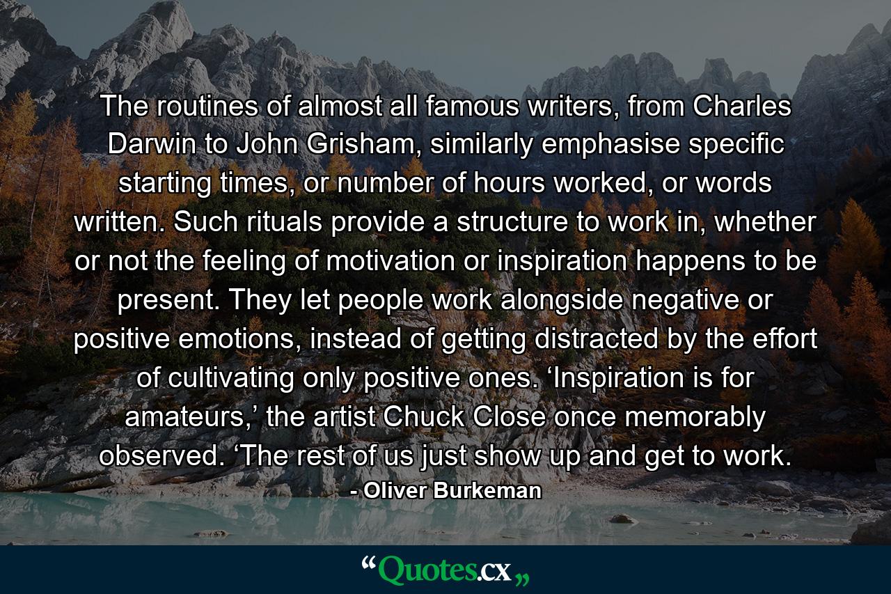 The routines of almost all famous writers, from Charles Darwin to John Grisham, similarly emphasise specific starting times, or number of hours worked, or words written. Such rituals provide a structure to work in, whether or not the feeling of motivation or inspiration happens to be present. They let people work alongside negative or positive emotions, instead of getting distracted by the effort of cultivating only positive ones. ‘Inspiration is for amateurs,’ the artist Chuck Close once memorably observed. ‘The rest of us just show up and get to work. - Quote by Oliver Burkeman