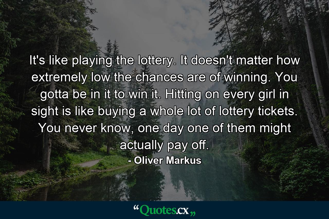 It's like playing the lottery. It doesn't matter how extremely low the chances are of winning. You gotta be in it to win it. Hitting on every girl in sight is like buying a whole lot of lottery tickets. You never know, one day one of them might actually pay off. - Quote by Oliver Markus