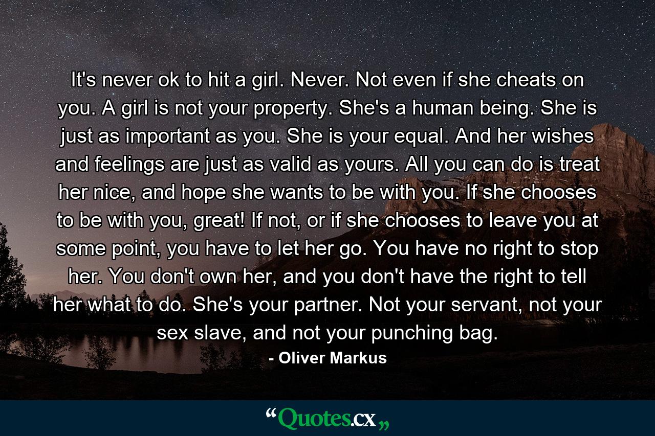 It's never ok to hit a girl. Never. Not even if she cheats on you. A girl is not your property. She's a human being. She is just as important as you. She is your equal. And her wishes and feelings are just as valid as yours. All you can do is treat her nice, and hope she wants to be with you. If she chooses to be with you, great! If not, or if she chooses to leave you at some point, you have to let her go. You have no right to stop her. You don't own her, and you don't have the right to tell her what to do. She's your partner. Not your servant, not your sex slave, and not your punching bag. - Quote by Oliver Markus