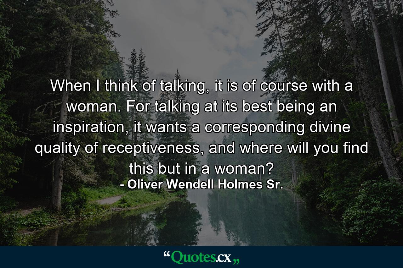 When I think of talking, it is of course with a woman. For talking at its best being an inspiration, it wants a corresponding divine quality of receptiveness, and where will you find this but in a woman? - Quote by Oliver Wendell Holmes Sr.